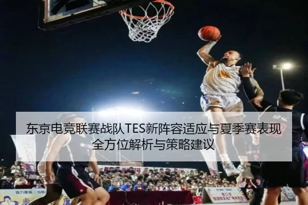 东京电竞联赛战队TES新阵容适应与夏季赛表现全方位解析与策略建议