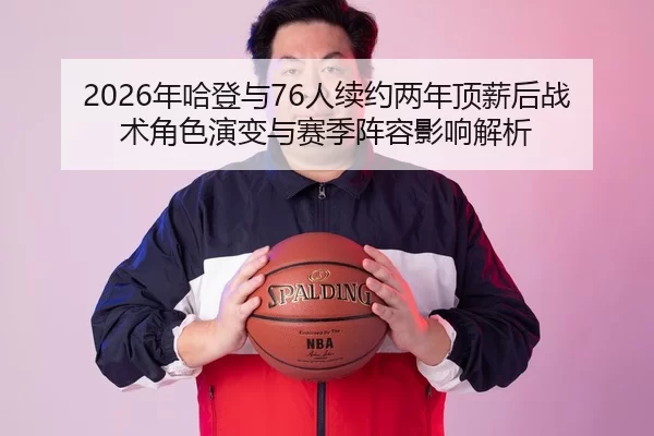 2026年哈登与76人续约两年顶薪后战术角色演变与赛季阵容影响解析