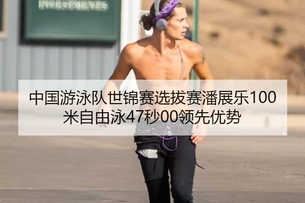 中国游泳队世锦赛选拔赛潘展乐100米自由泳47秒00领先优势